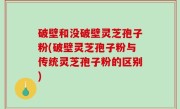 破壁和没破壁灵芝孢子粉(破壁灵芝孢子粉与传统灵芝孢子粉的区别)