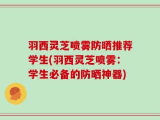 羽西灵芝喷雾防晒推荐学生(羽西灵芝喷雾：学生必备的防晒神器)