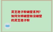 灵芝孢子粉破壁系列？如何分辨破壁和没破壁的灵芝孢子粉