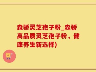 森骄灵芝孢子粉_森骄高品质灵芝孢子粉，健康养生新选择)