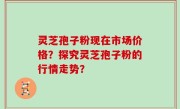 灵芝孢子粉现在市场价格？探究灵芝孢子粉的行情走势？