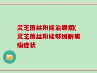 灵芝菌丝粉能治癫痫(灵芝菌丝粉能够缓解癫痫症状