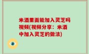米酒里面能加入灵芝吗视频(视频分享：米酒中加入灵芝的做法)