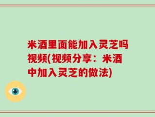 米酒里面能加入灵芝吗视频(视频分享：米酒中加入灵芝的做法)