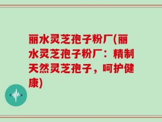 丽水灵芝孢子粉厂(丽水灵芝孢子粉厂：精制天然灵芝孢子，呵护健康)
