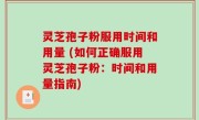灵芝孢子粉服用时间和用量 (如何正确服用灵芝孢子粉：时间和用量指南)