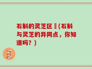 石斛的灵芝区別(石斛与灵芝的异同点，你知道吗？)