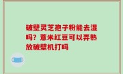 破壁灵芝孢子粉能去湿吗？薏米红豆可以弄熟放破壁机打吗