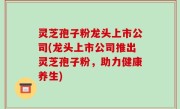 灵芝孢子粉龙头上市公司(龙头上市公司推出灵芝孢子粉，助力健康养生)