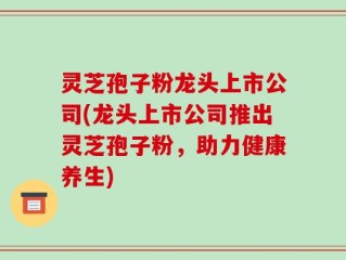 灵芝孢子粉龙头上市公司(龙头上市公司推出灵芝孢子粉，助力健康养生)