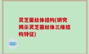 灵芝菌丝体结构(研究揭示灵芝菌丝体三维结构特征)