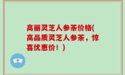 高丽灵芝人参茶价格(高品质灵芝人参茶，惊喜优惠价！)