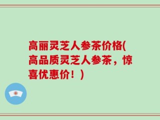 高丽灵芝人参茶价格(高品质灵芝人参茶，惊喜优惠价！)