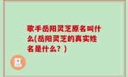 歌手岳阳灵芝原名叫什么(岳阳灵芝的真实姓名是什么？)