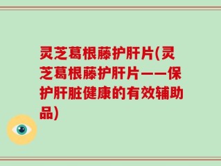 灵芝葛根藤护肝片(灵芝葛根藤护肝片——保护肝脏健康的有效辅助品)