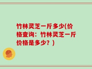 竹林灵芝一斤多少(价格查询：竹林灵芝一斤价格是多少？)