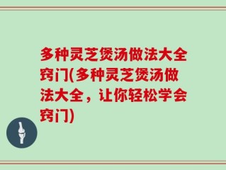 多种灵芝煲汤做法大全窍门(多种灵芝煲汤做法大全，让你轻松学会窍门)