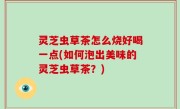 灵芝虫草茶怎么烧好喝一点(如何泡出美味的灵芝虫草茶？)