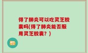 得了肺炎可以吃灵芝胶囊吗(得了肺炎能否服用灵芝胶囊？)