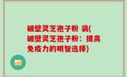 破壁灵芝孢子粉 袋(破壁灵芝孢子粉：提高免疫力的明智选择)