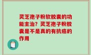 灵芝孢子粉软胶囊的功能主治？灵芝孢子粉胶囊是不是真的有抗癌的作用