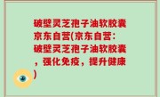 破壁灵芝孢子油软胶囊京东自营(京东自营：破壁灵芝孢子油软胶囊，强化免疫，提升健康)