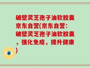 破壁灵芝孢子油软胶囊京东自营(京东自营：破壁灵芝孢子油软胶囊，强化免疫，提升健康)
