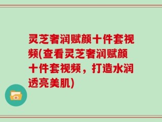 灵芝奢润赋颜十件套视频(查看灵芝奢润赋颜十件套视频，打造水润透亮美肌)