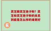 灵芝跟灵芝孢子粉？灵芝和灵芝孢子粉的关系到底是怎么样的谁更好