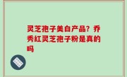 灵芝孢子美白产品？乔秀红灵芝孢子粉是真的吗