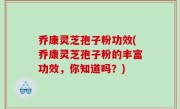 乔康灵芝孢子粉功效(乔康灵芝孢子粉的丰富功效，你知道吗？)