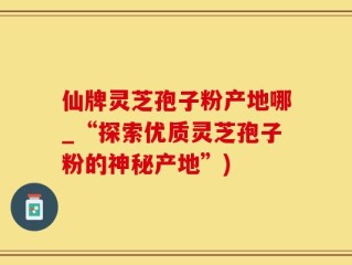 仙牌灵芝孢子粉产地哪_“探索优质灵芝孢子粉的神秘产地”)