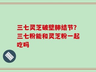 三七灵芝破壁肺结节？三七粉能和灵芝粉一起吃吗