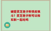 破壁灵芝孢子粉铁皮枫斗？灵芝孢子粉可以和石斛一起吃吗