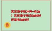 灵芝孢子粉冲开+有油？灵芝孢子粉没油的好还是有油的好