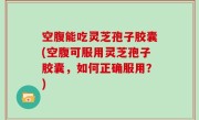 空腹能吃灵芝孢子胶囊(空腹可服用灵芝孢子胶囊，如何正确服用？)