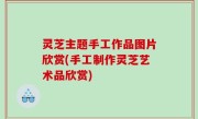 灵芝主题手工作品图片欣赏(手工制作灵芝艺术品欣赏)
