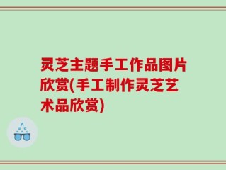 灵芝主题手工作品图片欣赏(手工制作灵芝艺术品欣赏)