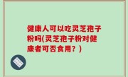 健康人可以吃灵芝孢子粉吗(灵芝孢子粉对健康者可否食用？)