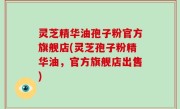 灵芝精华油孢子粉官方旗舰店(灵芝孢子粉精华油，官方旗舰店出售)