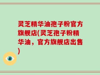 灵芝精华油孢子粉官方旗舰店(灵芝孢子粉精华油，官方旗舰店出售)