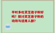 平时多吃灵芝孢子粉好吗？探讨灵芝孢子粉的功效与适用人群？