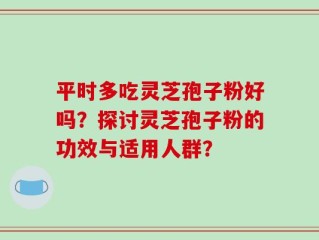 平时多吃灵芝孢子粉好吗？探讨灵芝孢子粉的功效与适用人群？