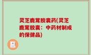 灵芝鹿茸胶囊药(灵芝鹿茸胶囊：中药材制成的保健品)