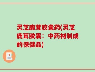 灵芝鹿茸胶囊药(灵芝鹿茸胶囊：中药材制成的保健品)
