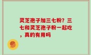 灵芝孢子加三七粉？三七和灵芝孢子粉一起吃，真的有用吗