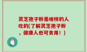 灵芝孢子粉是啥样的人吃的(了解灵芝孢子粉，健康人也可食用！)