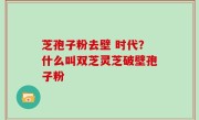 芝孢子粉去壁 时代？什么叫双芝灵芝破壁孢子粉