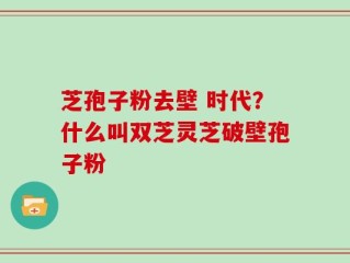 芝孢子粉去壁 时代？什么叫双芝灵芝破壁孢子粉