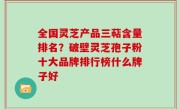 全国灵芝产品三萜含量排名？破壁灵芝孢子粉十大品牌排行榜什么牌子好